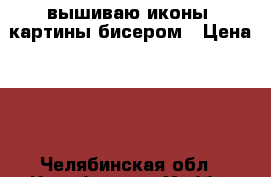 вышиваю иконы, картины бисером › Цена ­ 1 - Челябинская обл., Челябинск г. Хобби. Ручные работы » Другое   . Челябинская обл.,Челябинск г.